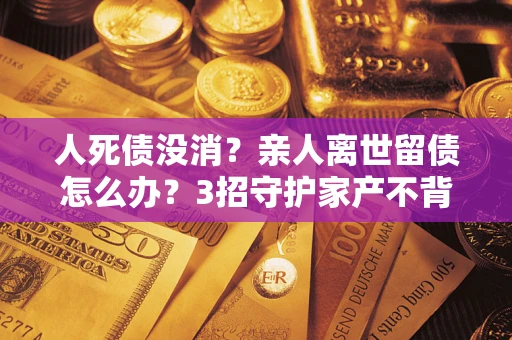 北京人死债没消？亲人离世留债怎么办？3招守护家产不背锅
