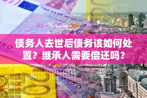 北京债务人去世后债务该如何处置？继承人需要偿还吗？