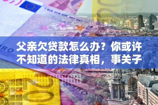 北京父亲欠贷款怎么办？你或许不知道的法律真相，事关子女未来