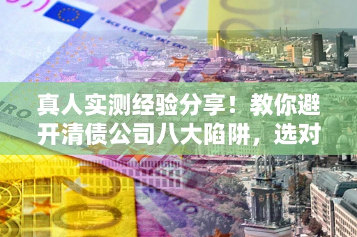 北京真人实测经验分享！教你避开清债公司八大陷阱，选对机构少走十年弯路