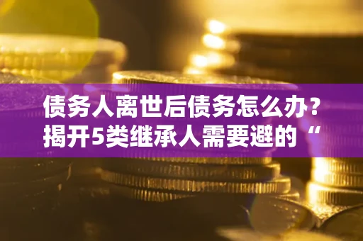 北京债务人离世后债务怎么办？揭开5类继承人需要避的“坑”