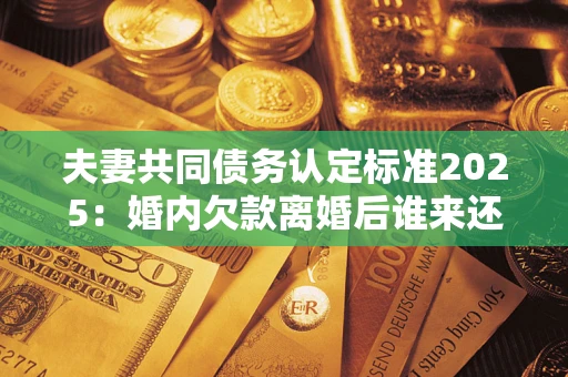 北京夫妻共同债务认定标准2025：婚内欠款离婚后谁来还？